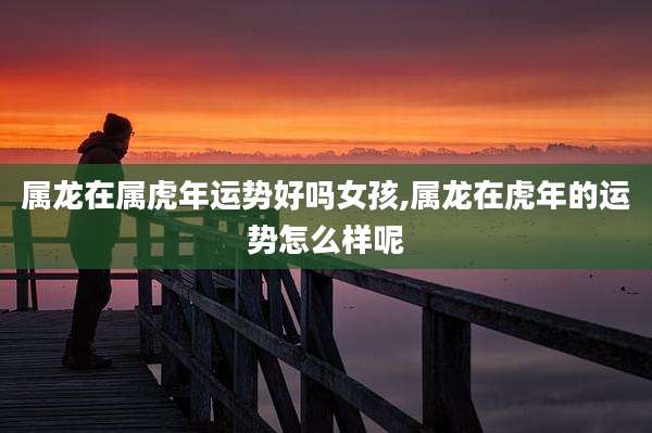 属龙在属虎年运势好吗女孩,属龙在虎年的运势怎么样呢