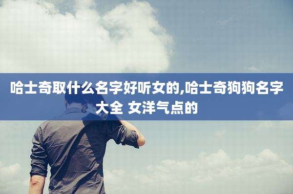 哈士奇取什么名字好听女的,哈士奇狗狗名字大全 女洋气点的