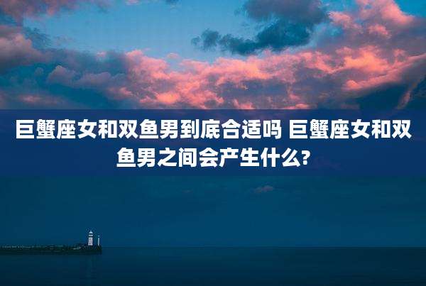 巨蟹座女和双鱼男到底合适吗 巨蟹座女和双鱼男之间会产生什么?