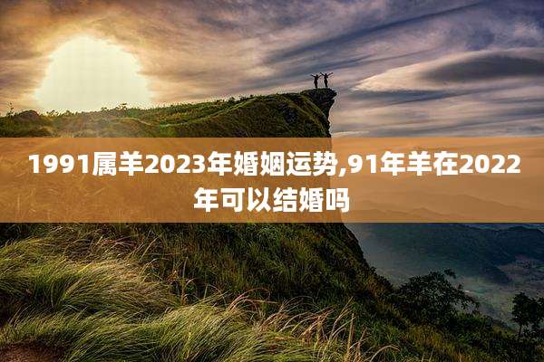 1991属羊2023年婚姻运势,91年羊在2022年可以结婚吗