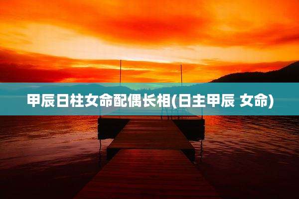 甲辰日柱女命配偶长相(日主甲辰 女命)