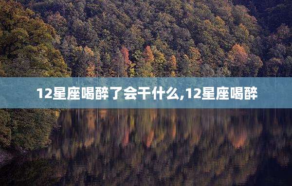 12星座喝醉了会干什么,12星座喝醉