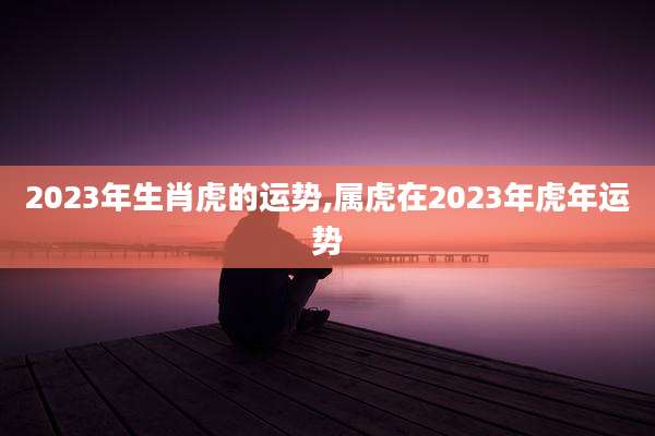 2023年生肖虎的运势,属虎在2023年虎年运势