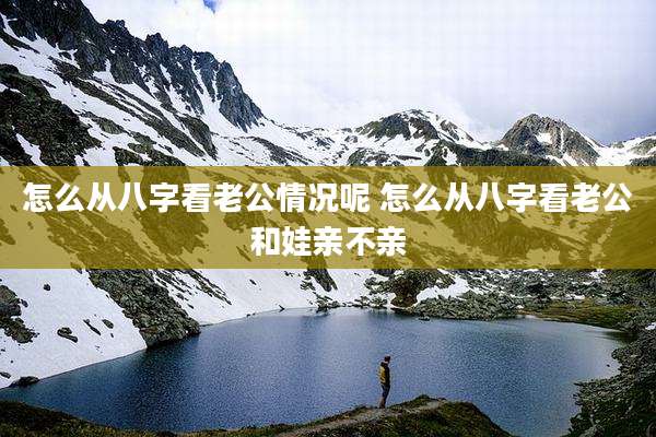 怎么从八字看老公情况呢 怎么从八字看老公和娃亲不亲