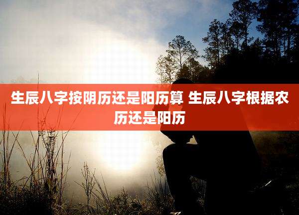 生辰八字按阴历还是阳历算 生辰八字根据农历还是阳历