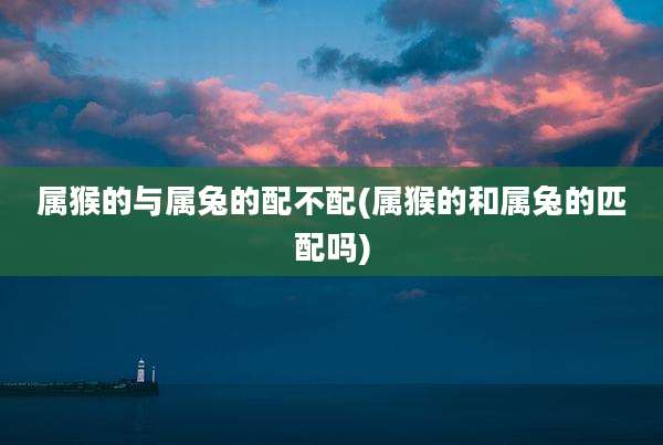 属猴的与属兔的配不配(属猴的和属兔的匹配吗)
