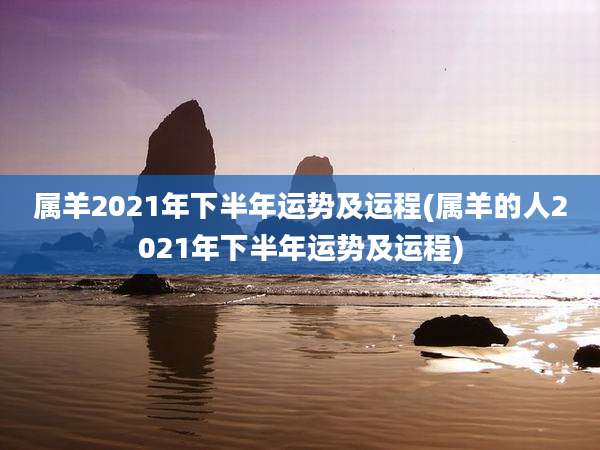 属羊2021年下半年运势及运程(属羊的人2021年下半年运势及运程)