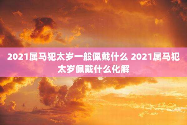 2021属马犯太岁一般佩戴什么 2021属马犯太岁佩戴什么化解