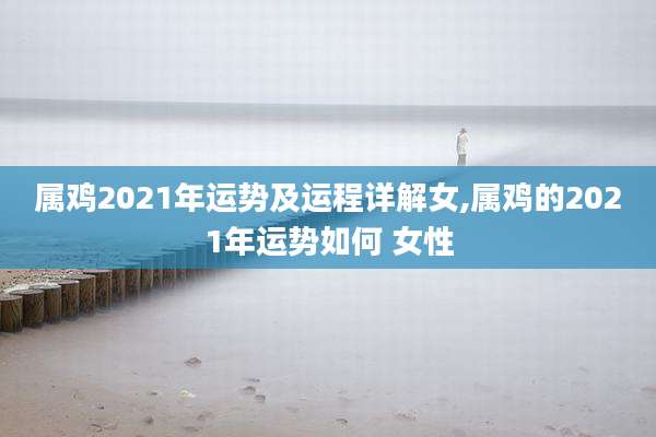 属鸡2021年运势及运程详解女,属鸡的2021年运势如何 女性