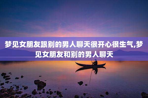 梦见女朋友跟别的男人聊天很开心很生气,梦见女朋友和别的男人聊天