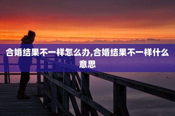 合婚结果不一样怎么办,合婚结果不一样什么意思
