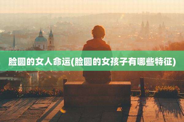 脸圆的女人命运(脸圆的女孩子有哪些特征)