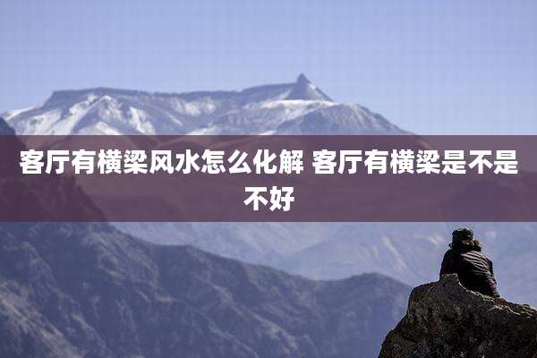 客厅有横梁风水怎么化解 客厅有横梁是不是不好