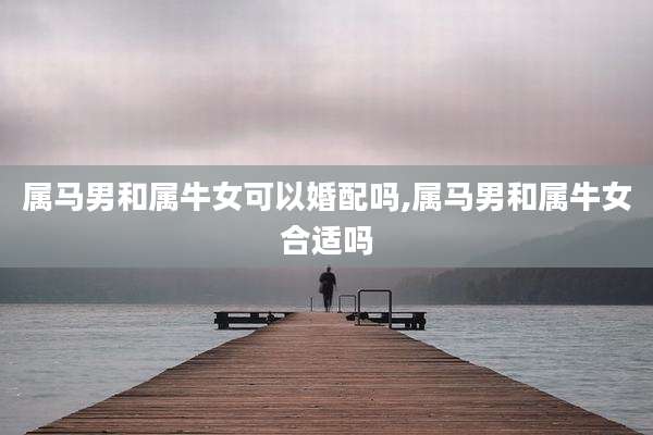 属马男和属牛女可以婚配吗,属马男和属牛女合适吗