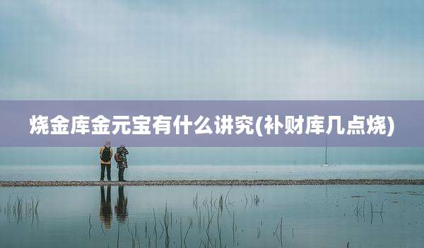烧金库金元宝有什么讲究(补财库几点烧)