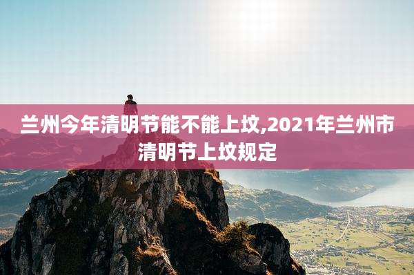 兰州今年清明节能不能上坟,2021年兰州市清明节上坟规定