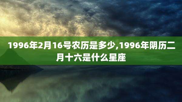 1996年2月16号农历是多少,1996年阴历二月十六是什么星座