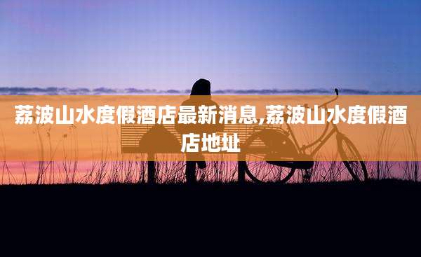 荔波山水度假酒店最新消息,荔波山水度假酒店地址