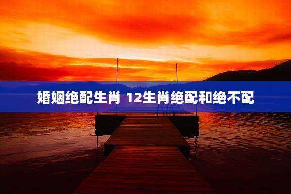 婚姻绝配生肖 12生肖绝配和绝不配