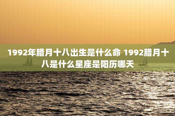1992年腊月十八出生是什么命 1992腊月十八是什么星座是阳历哪天