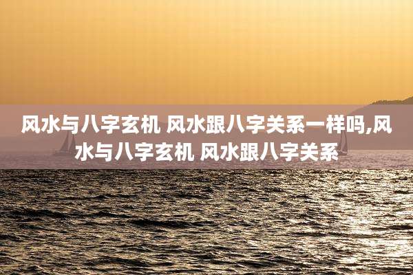 风水与八字玄机 风水跟八字关系一样吗,风水与八字玄机 风水跟八字关系