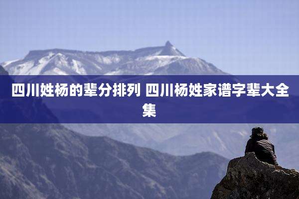 四川姓杨的辈分排列 四川杨姓家谱字辈大全集