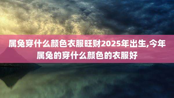 属兔穿什么颜色衣服旺财2025年出生,今年属兔的穿什么颜色的衣服好