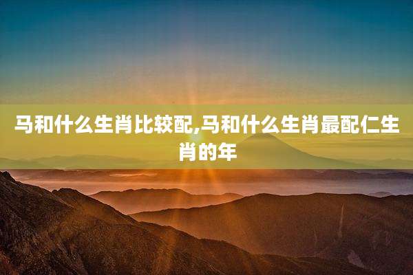 马和什么生肖比较配,马和什么生肖最配仁生肖的年
