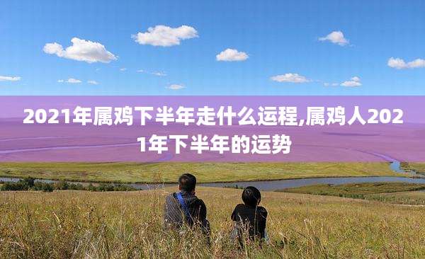 2021年属鸡下半年走什么运程,属鸡人2021年下半年的运势