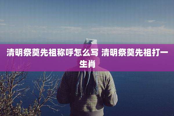 清明祭奠先祖称呼怎么写 清明祭奠先祖打一生肖