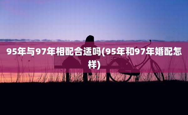 95年与97年相配合适吗(95年和97年婚配怎样)