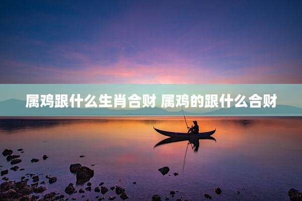 属鸡跟什么生肖合财 属鸡的跟什么合财