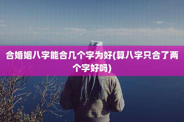 合婚姻八字能合几个字为好(算八字只合了两个字好吗)