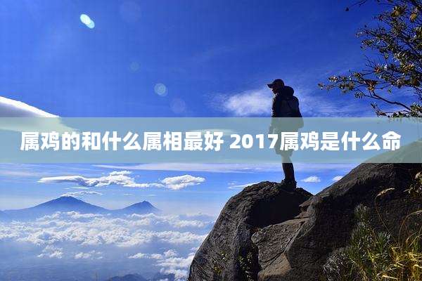 属鸡的和什么属相最好 2017属鸡是什么命