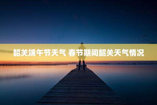 韶关端午节天气 春节期间韶关天气情况