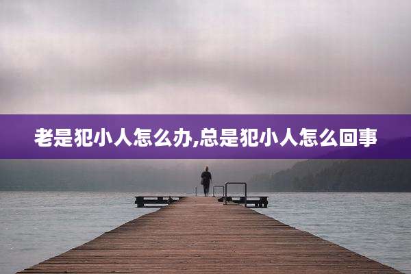 老是犯小人怎么办,总是犯小人怎么回事