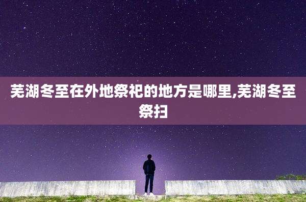 芜湖冬至在外地祭祀的地方是哪里,芜湖冬至祭扫