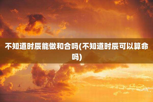 不知道时辰能做和合吗(不知道时辰可以算命吗)