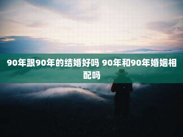 90年跟90年的结婚好吗 90年和90年婚姻相配吗
