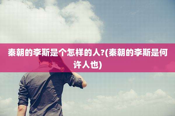 秦朝的李斯是个怎样的人?(秦朝的李斯是何许人也)