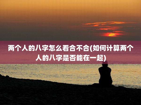 两个人的八字怎么看合不合(如何计算两个人的八字是否能在一起)