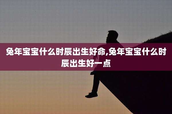 兔年宝宝什么时辰出生好命,兔年宝宝什么时辰出生好一点