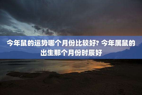 今年鼠的运势哪个月份比较好? 今年属鼠的出生那个月份时辰好