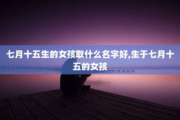 七月十五生的女孩取什么名字好,生于七月十五的女孩
