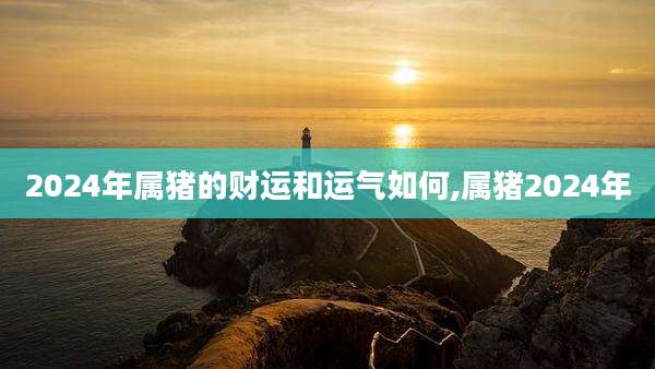 2024年属猪的财运和运气如何,属猪2024年