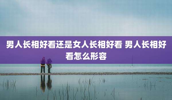 男人长相好看还是女人长相好看 男人长相好看怎么形容