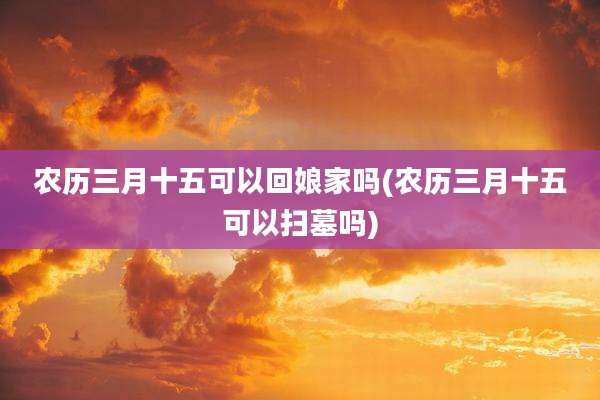 农历三月十五可以回娘家吗(农历三月十五可以扫墓吗)