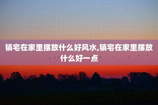 镇宅在家里摆放什么好风水,镇宅在家里摆放什么好一点