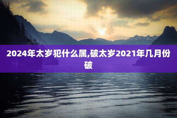 2024年太岁犯什么属,破太岁2021年几月份破