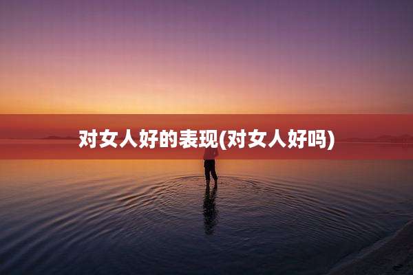 对女人好的表现(对女人好吗)